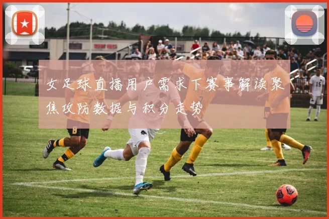 女足球直播用户需求下赛事解读聚焦攻防数据与积分走势