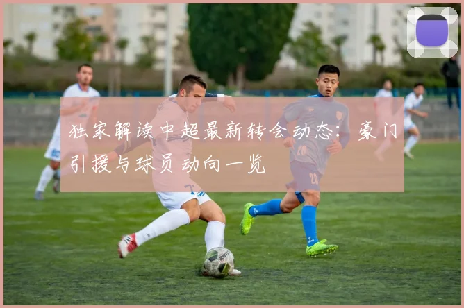 独家解读中超最新转会动态：豪门引援与球员动向一览