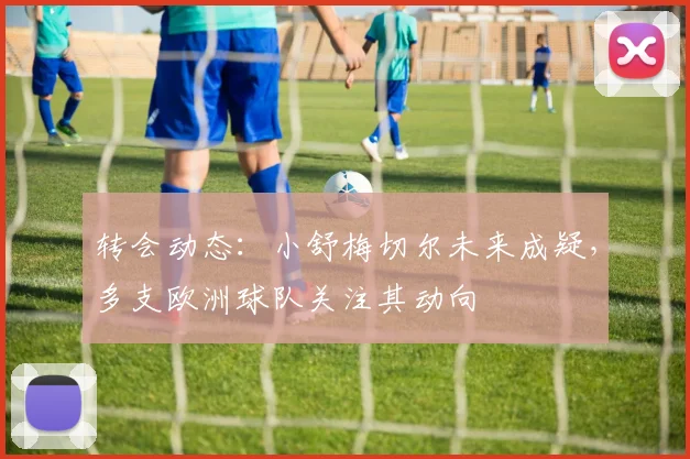 转会动态：小舒梅切尔未来成疑，多支欧洲球队关注其动向