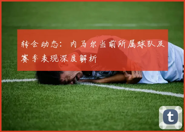 转会动态：内马尔当前所属球队及赛季表现深度解析