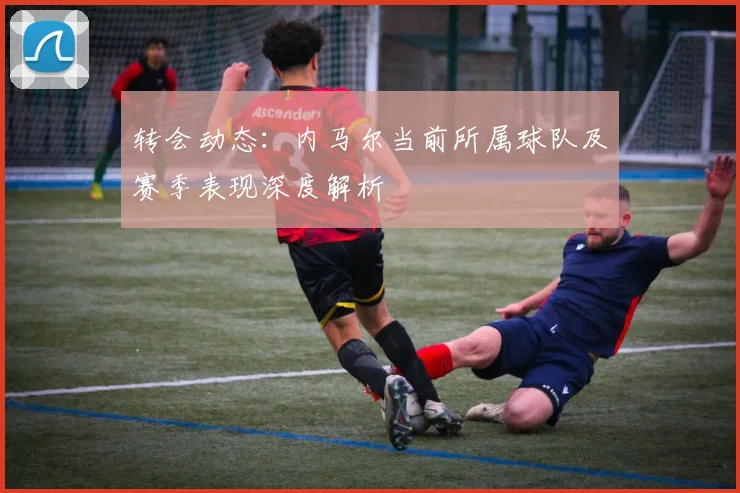 转会动态：内马尔当前所属球队及赛季表现深度解析